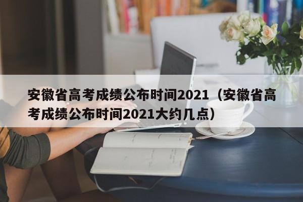 安徽省高考成绩公布时间2021（安徽省高考成绩公布时间2021大约几点）