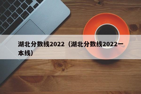 湖北分数线2022（湖北分数线2022一本线）