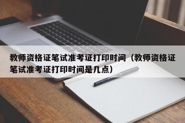 教师资格证笔试准考证打印时间（教师资格证笔试准考证打印时间是几点）