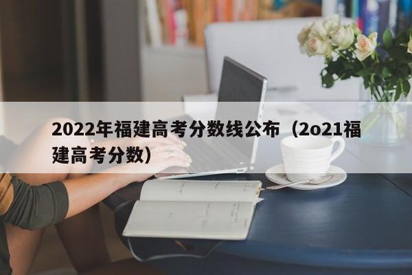 2022年福建高考分数线公布（2o21福建高考分数）