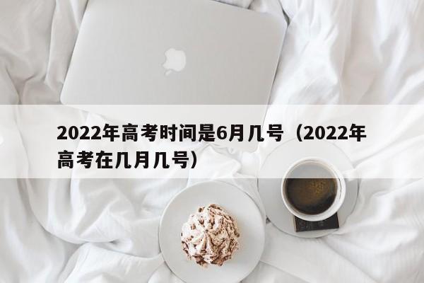 2022年高考时间是6月几号（2022年高考在几月几号）