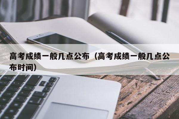 高考成绩一般几点公布（高考成绩一般几点公布时间）