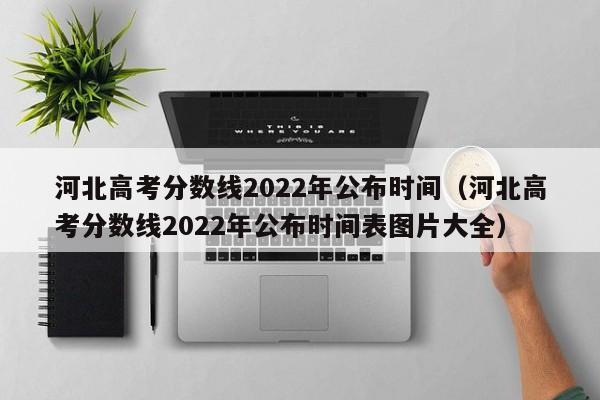 河北高考分数线2022年公布时间（河北高考分数线2022年公布时间表图片大全）