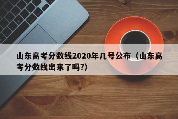 山东高考分数线2020年几号公布（山东高考分数线出来了吗?）