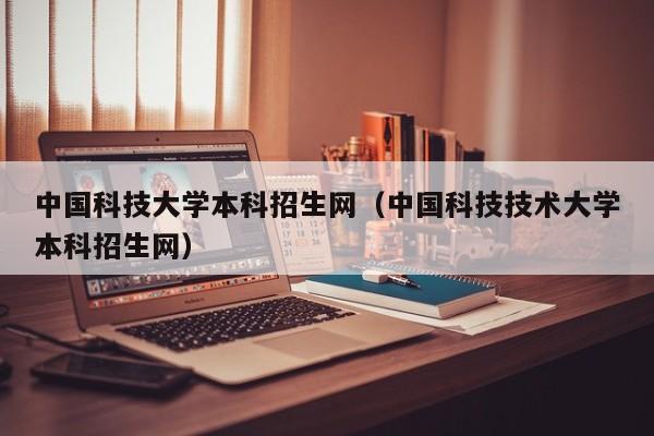 中国科技大学本科招生网（中国科技技术大学本科招生网）