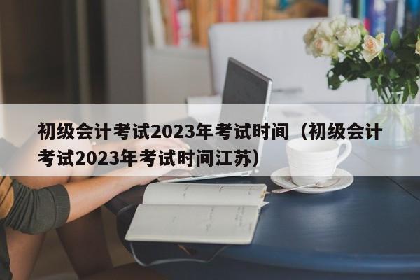 初级会计考试2023年考试时间（初级会计考试2023年考试时间江苏）