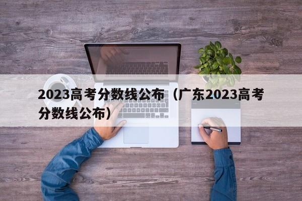 2023高考分数线公布（广东2023高考分数线公布）