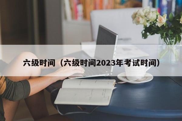 六级时间（六级时间2023年考试时间）