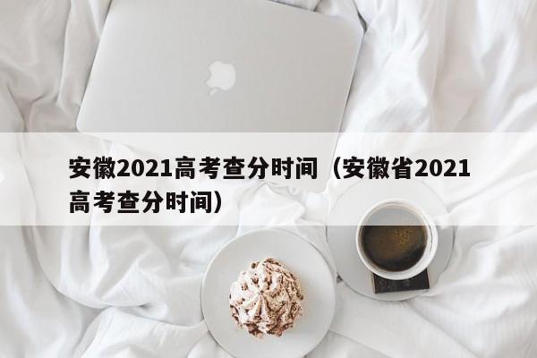 安徽2021高考查分时间（安徽省2021高考查分时间）