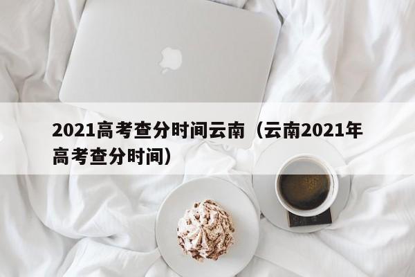 2021高考查分时间云南（云南2021年高考查分时间）