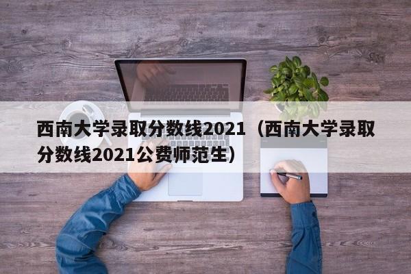 西南大学录取分数线2021（西南大学录取分数线2021公费师范生）