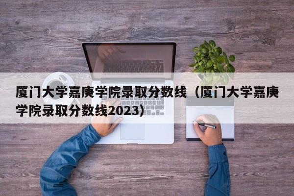 厦门大学嘉庚学院录取分数线（厦门大学嘉庚学院录取分数线2023）