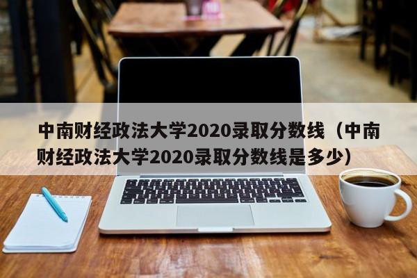 中南财经政法大学2020录取分数线（中南财经政法大学2020录取分数线是多少）