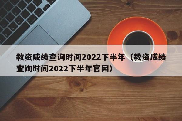 教资成绩查询时间2022下半年（教资成绩查询时间2022下半年官网）