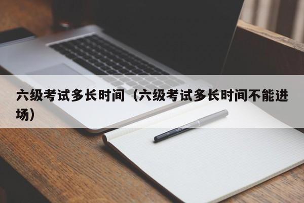 六级考试多长时间（六级考试多长时间不能进场）