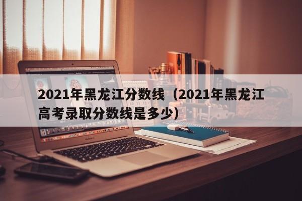 2021年黑龙江分数线（2021年黑龙江高考录取分数线是多少）