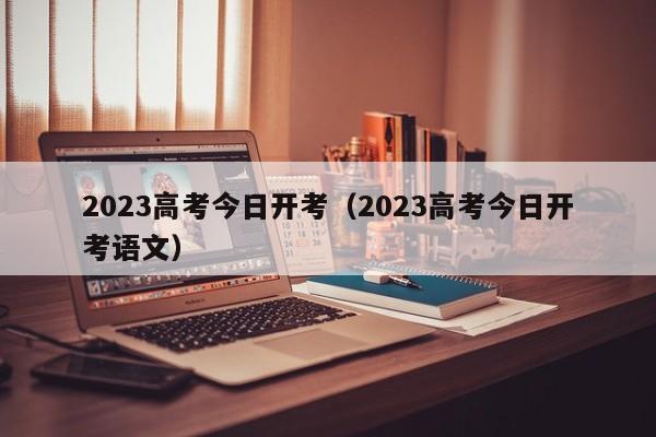 2023高考今日开考（2023高考今日开考语文）