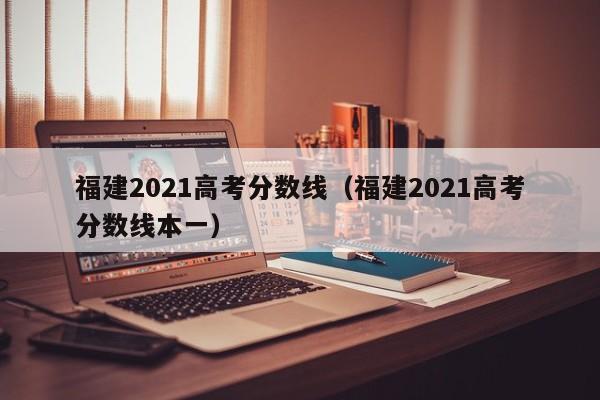 福建2021高考分数线（福建2021高考分数线本一）