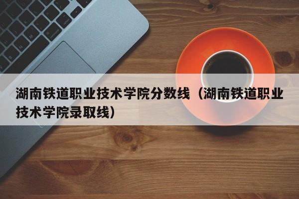 湖南铁道职业技术学院分数线（湖南铁道职业技术学院录取线）