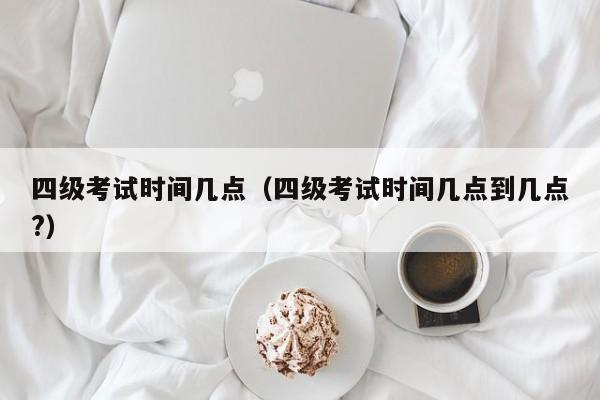 四级考试时间几点（四级考试时间几点到几点?）