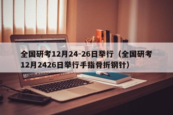 全国研考12月24-26日举行（全国研考12月2426日举行手指骨折钢针）