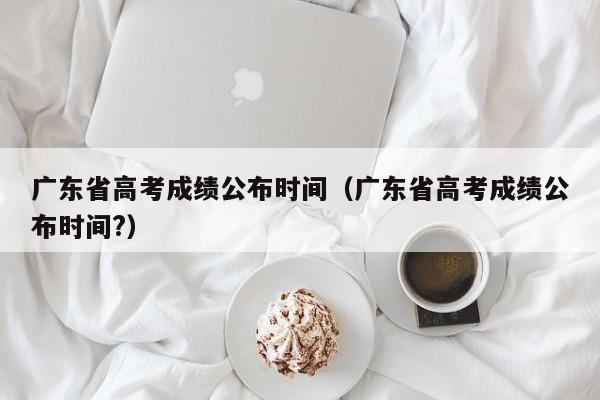 广东省高考成绩公布时间（广东省高考成绩公布时间?）