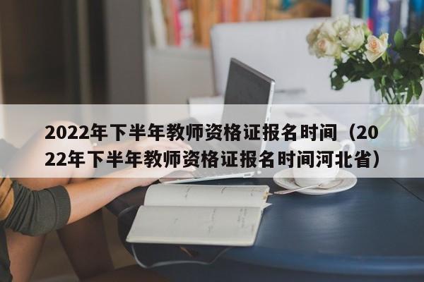 2022年下半年教师资格证报名时间（2022年下半年教师资格证报名时间河北省）