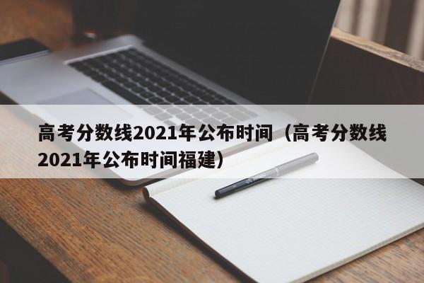 高考分数线2021年公布时间（高考分数线2021年公布时间福建）