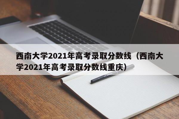 西南大学2021年高考录取分数线（西南大学2021年高考录取分数线重庆）