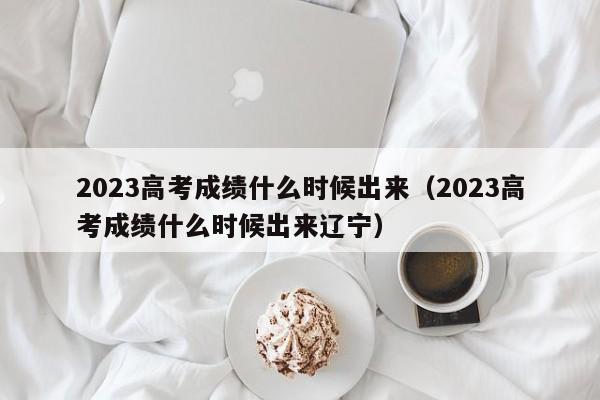 2023高考成绩什么时候出来（2023高考成绩什么时候出来辽宁）