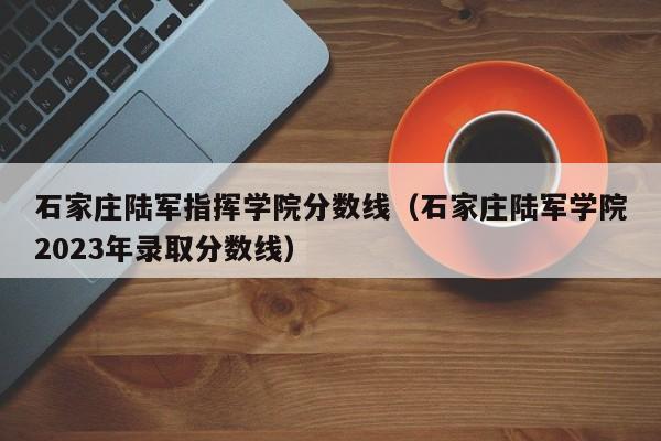 石家庄陆军指挥学院分数线（石家庄陆军学院2023年录取分数线）