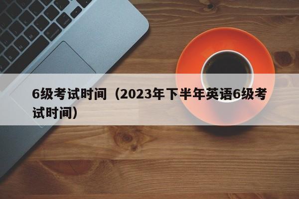 6级考试时间（2023年下半年英语6级考试时间）