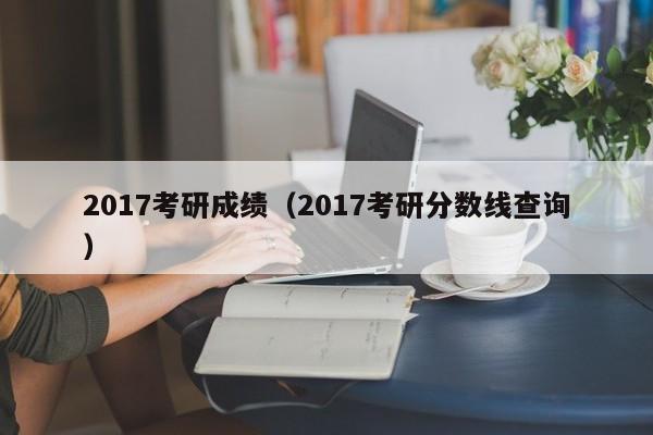 2017考研成绩（2017考研分数线查询）