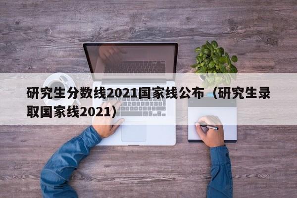 研究生分数线2021国家线公布（研究生录取国家线2021）