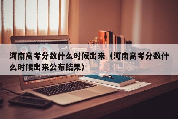 河南高考分数什么时候出来（河南高考分数什么时候出来公布结果）