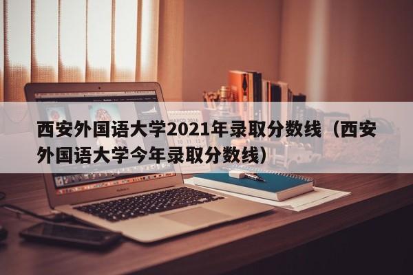 西安外国语大学2021年录取分数线（西安外国语大学今年录取分数线）