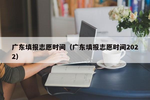 广东填报志愿时间（广东填报志愿时间2022）