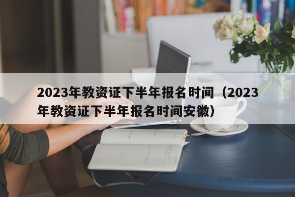 2023年教资证下半年报名时间（2023年教资证下半年报名时间安徽）