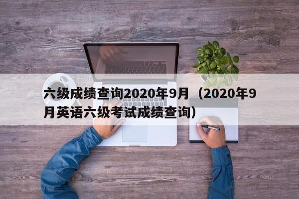 六级成绩查询2020年9月（2020年9月英语六级考试成绩查询）