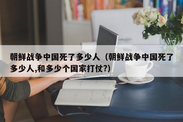 朝鲜战争中国死了多少人（朝鲜战争中国死了多少人,和多少个国家打仗?）