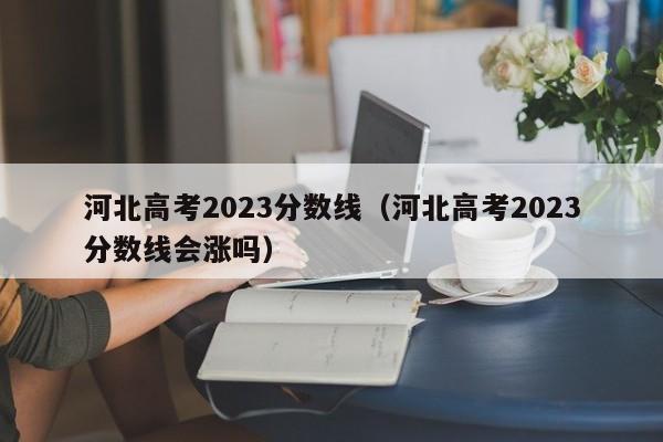 河北高考2023分数线（河北高考2023分数线会涨吗）