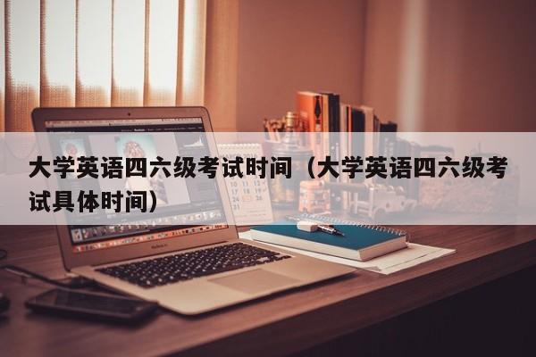 大学英语四六级考试时间（大学英语四六级考试具体时间）