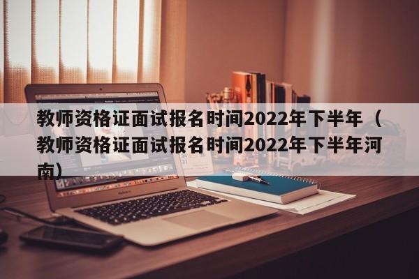 教师资格证面试报名时间2022年下半年（教师资格证面试报名时间2022年下半年河南）