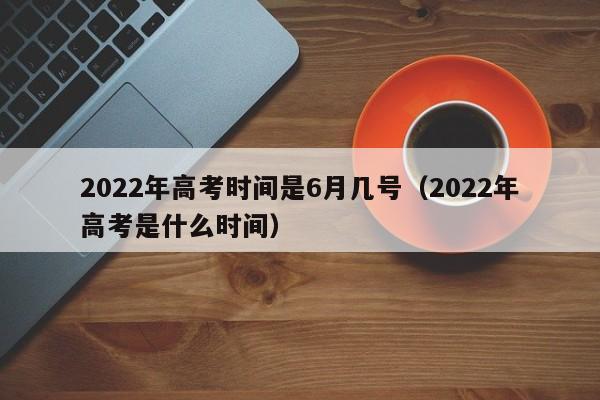 2022年高考时间是6月几号（2022年高考是什么时间）