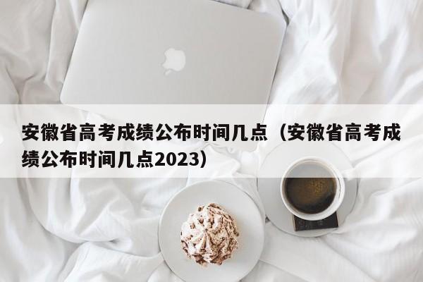 安徽省高考成绩公布时间几点（安徽省高考成绩公布时间几点2023）