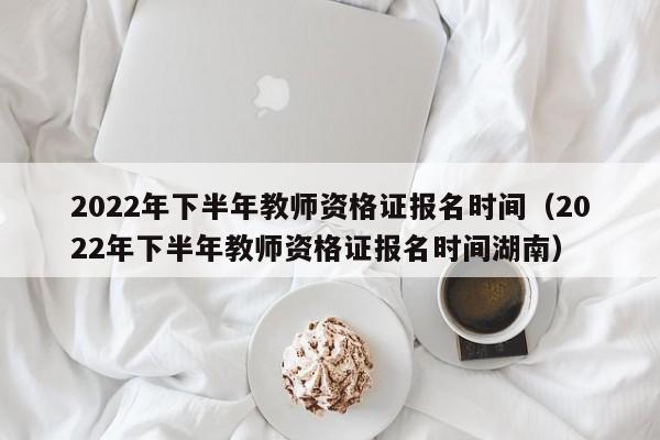 2022年下半年教师资格证报名时间（2022年下半年教师资格证报名时间湖南）