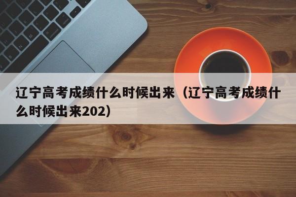 辽宁高考成绩什么时候出来（辽宁高考成绩什么时候出来202）