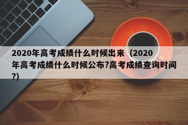 2020年高考成绩什么时候出来（2020年高考成绩什么时候公布?高考成绩查询时间?）