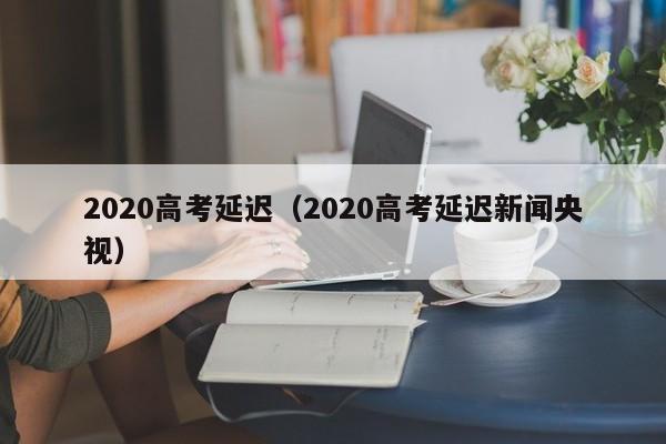 2020高考延迟（2020高考延迟新闻央视）