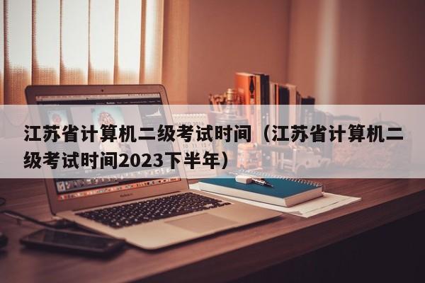 江苏省计算机二级考试时间（江苏省计算机二级考试时间2023下半年）